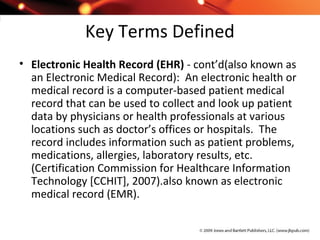 Key Terms Defined
• Electronic Health Record (EHR) - cont’d(also known as
an Electronic Medical Record): An electronic health or
medical record is a computer-based patient medical
record that can be used to collect and look up patient
data by physicians or health professionals at various
locations such as doctor’s offices or hospitals. The
record includes information such as patient problems,
medications, allergies, laboratory results, etc.
(Certification Commission for Healthcare Information
Technology [CCHIT], 2007).also known as electronic
medical record (EMR).
 