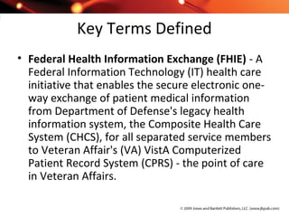 Key Terms Defined
• Federal Health Information Exchange (FHIE) - A
Federal Information Technology (IT) health care
initiative that enables the secure electronic one-
way exchange of patient medical information
from Department of Defense's legacy health
information system, the Composite Health Care
System (CHCS), for all separated service members
to Veteran Affair's (VA) VistA Computerized
Patient Record System (CPRS) - the point of care
in Veteran Affairs.
 