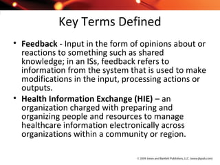 Key Terms Defined
• Feedback - Input in the form of opinions about or
reactions to something such as shared
knowledge; in an ISs, feedback refers to
information from the system that is used to make
modifications in the input, processing actions or
outputs.
• Health Information Exchange (HIE) – an
organization charged with preparing and
organizing people and resources to manage
healthcare information electronically across
organizations within a community or region.
 