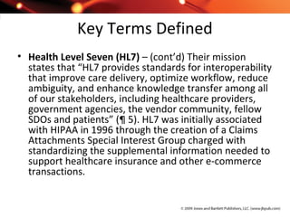 Key Terms Defined
• Health Level Seven (HL7) – (cont’d) Their mission
states that “HL7 provides standards for interoperability
that improve care delivery, optimize workflow, reduce
ambiguity, and enhance knowledge transfer among all
of our stakeholders, including healthcare providers,
government agencies, the vendor community, fellow
SDOs and patients” (¶ 5). HL7 was initially associated
with HIPAA in 1996 through the creation of a Claims
Attachments Special Interest Group charged with
standardizing the supplemental information needed to
support healthcare insurance and other e-commerce
transactions.
 