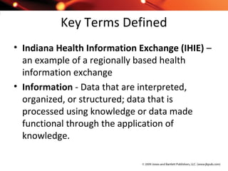Key Terms Defined
• Indiana Health Information Exchange (IHIE) –
an example of a regionally based health
information exchange
• Information - Data that are interpreted,
organized, or structured; data that is
processed using knowledge or data made
functional through the application of
knowledge.
 