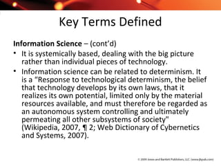 Key Terms Defined
Information Science – (cont’d)
• It is systemically based, dealing with the big picture
rather than individual pieces of technology.
• Information science can be related to determinism. It
is a “Response to technological determinism, the belief
that technology develops by its own laws, that it
realizes its own potential, limited only by the material
resources available, and must therefore be regarded as
an autonomous system controlling and ultimately
permeating all other subsystems of society"
(Wikipedia, 2007, ¶ 2; Web Dictionary of Cybernetics
and Systems, 2007).
 