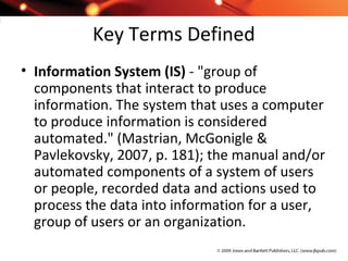 Key Terms Defined
• Information System (IS) - "group of
components that interact to produce
information. The system that uses a computer
to produce information is considered
automated." (Mastrian, McGonigle &
Pavlekovsky, 2007, p. 181); the manual and/or
automated components of a system of users
or people, recorded data and actions used to
process the data into information for a user,
group of users or an organization.
 