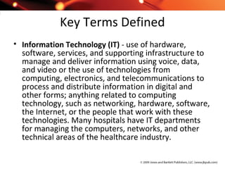 Key Terms Defined
• Information Technology (IT) - use of hardware,
software, services, and supporting infrastructure to
manage and deliver information using voice, data,
and video or the use of technologies from
computing, electronics, and telecommunications to
process and distribute information in digital and
other forms; anything related to computing
technology, such as networking, hardware, software,
the Internet, or the people that work with these
technologies. Many hospitals have IT departments
for managing the computers, networks, and other
technical areas of the healthcare industry.
 