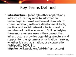 Key Terms Defined
• Infrastructure - (cont’d)In other applications,
infrastructure may refer to information
technology, informal and formal channels of
communication, software development tools,
political and social networks, beliefs held by
members of particular groups. Still underlying
these more general uses is the concept that
infrastructure provides organizing structure and
support for the system or organization it serves,
whether it is a city, a nation, or a corporation
(Wikipedia, 2007, ¶ 1,
http://en.wikipedia.org/wiki/Infrastructure)
 