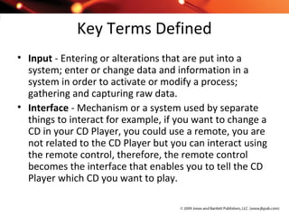 Key Terms Defined
• Input - Entering or alterations that are put into a
system; enter or change data and information in a
system in order to activate or modify a process;
gathering and capturing raw data.
• Interface - Mechanism or a system used by separate
things to interact for example, if you want to change a
CD in your CD Player, you could use a remote, you are
not related to the CD Player but you can interact using
the remote control, therefore, the remote control
becomes the interface that enables you to tell the CD
Player which CD you want to play.
 