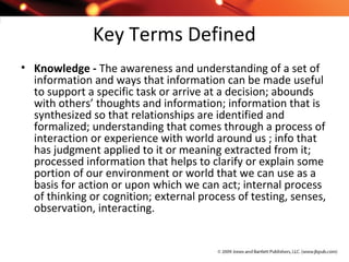 Key Terms Defined
• Knowledge - The awareness and understanding of a set of
information and ways that information can be made useful
to support a specific task or arrive at a decision; abounds
with others’ thoughts and information; information that is
synthesized so that relationships are identified and
formalized; understanding that comes through a process of
interaction or experience with world around us ; info that
has judgment applied to it or meaning extracted from it;
processed information that helps to clarify or explain some
portion of our environment or world that we can use as a
basis for action or upon which we can act; internal process
of thinking or cognition; external process of testing, senses,
observation, interacting.
 