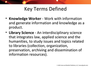 Key Terms Defined
• Knowledge Worker - Work with information
and generate information and knowledge as a
product.
• Library Science - An interdisciplinary science
that integrates law, applied science and the
humanities, to study issues and topics related
to libraries (collection, organization,
preservation, archiving and dissemination of
information resources).
 