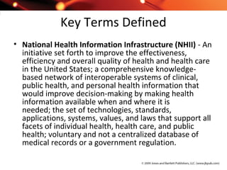 Key Terms Defined
• National Health Information Infrastructure (NHII) - An
initiative set forth to improve the effectiveness,
efficiency and overall quality of health and health care
in the United States; a comprehensive knowledge-
based network of interoperable systems of clinical,
public health, and personal health information that
would improve decision-making by making health
information available when and where it is
needed; the set of technologies, standards,
applications, systems, values, and laws that support all
facets of individual health, health care, and public
health; voluntary and not a centralized database of
medical records or a government regulation.
 
