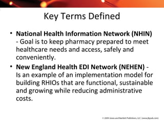 Key Terms Defined
• National Health Information Network (NHIN)
- Goal is to keep pharmacy prepared to meet
healthcare needs and access, safely and
conveniently.
• New England Health EDI Network (NEHEN) -
Is an example of an implementation model for
building RHIOs that are functional, sustainable
and growing while reducing administrative
costs.
 