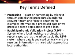 Key Terms Defined
• Processing - To act on something by taking it
through established procedures in order to
convert it from one form to another; for
example: information is processed data or we
process a credit application to get a loan.
• Rapid Syndromic Validation Project (RSVP) -
System where local healthcare professionals
report cases such as the influenza via the RSVP
system where data is analyzed centrally and the
resulting information is shared with appropriate
local authorities.
 