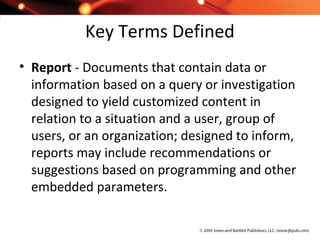 Key Terms Defined
• Report - Documents that contain data or
information based on a query or investigation
designed to yield customized content in
relation to a situation and a user, group of
users, or an organization; designed to inform,
reports may include recommendations or
suggestions based on programming and other
embedded parameters.
 