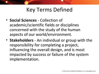 Key Terms Defined
• Social Sciences - Collection of
academic/scientific fields or disciplines
concerned with the study of the human
aspects of our world/environment.
• Stakeholders - An individual or group with the
responsibility for completing a project,
influencing the overall design, and is most
impacted by success or failure of the system
implementation.
 