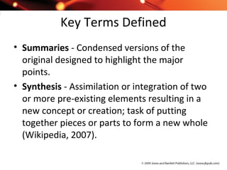 Key Terms Defined
• Summaries - Condensed versions of the
original designed to highlight the major
points.
• Synthesis - Assimilation or integration of two
or more pre-existing elements resulting in a
new concept or creation; task of putting
together pieces or parts to form a new whole
(Wikipedia, 2007).
 