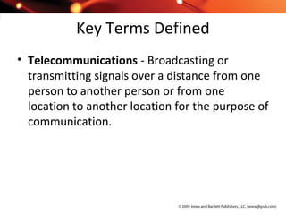 Key Terms Defined
• Telecommunications - Broadcasting or
transmitting signals over a distance from one
person to another person or from one
location to another location for the purpose of
communication.
 