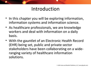 Introduction
• In this chapter you will be exploring information,
information systems and information science.
• As healthcare professionals, we are knowledge
workers and deal with information on a daily
basis.
• With the gauntlet of an Electronic Health Record
(EHR) being set, public and private sector
stakeholders have been collaborating on a wide-
ranging variety of healthcare information
solutions.
 