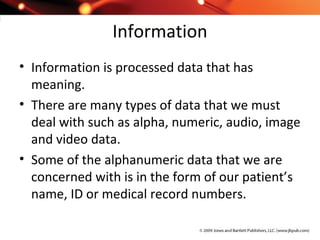 Information
• Information is processed data that has
meaning.
• There are many types of data that we must
deal with such as alpha, numeric, audio, image
and video data.
• Some of the alphanumeric data that we are
concerned with is in the form of our patient’s
name, ID or medical record numbers.
 