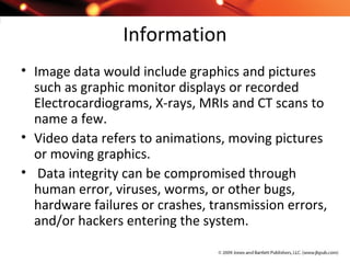 Information
• Image data would include graphics and pictures
such as graphic monitor displays or recorded
Electrocardiograms, X-rays, MRIs and CT scans to
name a few.
• Video data refers to animations, moving pictures
or moving graphics.
• Data integrity can be compromised through
human error, viruses, worms, or other bugs,
hardware failures or crashes, transmission errors,
and/or hackers entering the system.
 