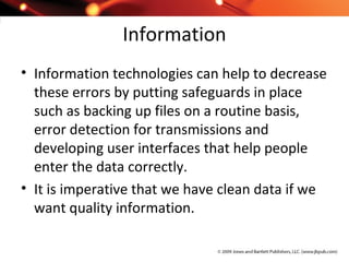 Information
• Information technologies can help to decrease
these errors by putting safeguards in place
such as backing up files on a routine basis,
error detection for transmissions and
developing user interfaces that help people
enter the data correctly.
• It is imperative that we have clean data if we
want quality information.
 