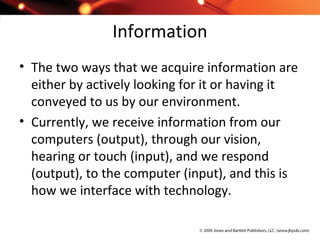 Information
• The two ways that we acquire information are
either by actively looking for it or having it
conveyed to us by our environment.
• Currently, we receive information from our
computers (output), through our vision,
hearing or touch (input), and we respond
(output), to the computer (input), and this is
how we interface with technology.
 