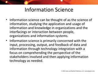 Information Science
• Information science can be thought of as the science of
information, studying the application and usage of
information and knowledge in organizations and the
interfacings or interaction between people,
organizations and information systems.
• Information science is primarily concerned with the
input, processing, output, and feedback of data and
information through technology integration with a
focus on comprehending the perspective of the
stakeholders involved and then applying information
technology as needed.
 