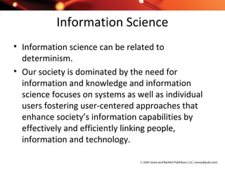 Information Science
• Information science can be related to
determinism.
• Our society is dominated by the need for
information and knowledge and information
science focuses on systems as well as individual
users fostering user-centered approaches that
enhance society’s information capabilities by
effectively and efficiently linking people,
information and technology.
 