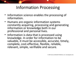 Information Processing
• Information science enables the processing of
information.
• Humans are organic information systems
constantly acquiring, processing and generating
information or knowledge both in our
professional and personal lives.
• Information is data that is processed using
knowledge. In order for information to be
valuable, it must be accessible, accurate, timely,
complete, cost-effective, flexible, reliable,
relevant, simple, verifiable and secure.
 