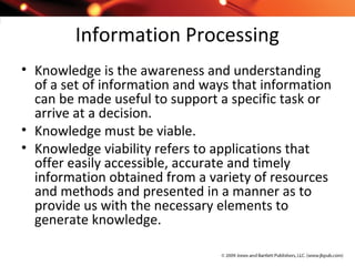 Information Processing
• Knowledge is the awareness and understanding
of a set of information and ways that information
can be made useful to support a specific task or
arrive at a decision.
• Knowledge must be viable.
• Knowledge viability refers to applications that
offer easily accessible, accurate and timely
information obtained from a variety of resources
and methods and presented in a manner as to
provide us with the necessary elements to
generate knowledge.
 
