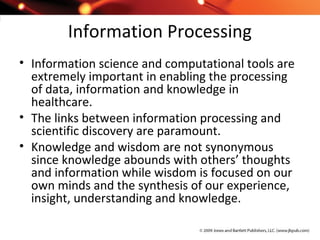Information Processing
• Information science and computational tools are
extremely important in enabling the processing
of data, information and knowledge in
healthcare.
• The links between information processing and
scientific discovery are paramount.
• Knowledge and wisdom are not synonymous
since knowledge abounds with others’ thoughts
and information while wisdom is focused on our
own minds and the synthesis of our experience,
insight, understanding and knowledge.
 
