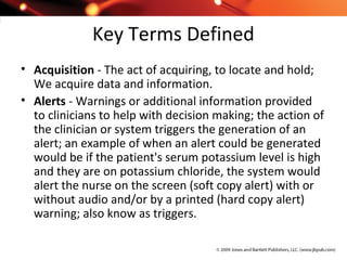 Key Terms Defined
• Acquisition - The act of acquiring, to locate and hold;
We acquire data and information.
• Alerts - Warnings or additional information provided
to clinicians to help with decision making; the action of
the clinician or system triggers the generation of an
alert; an example of when an alert could be generated
would be if the patient's serum potassium level is high
and they are on potassium chloride, the system would
alert the nurse on the screen (soft copy alert) with or
without audio and/or by a printed (hard copy alert)
warning; also know as triggers.
 