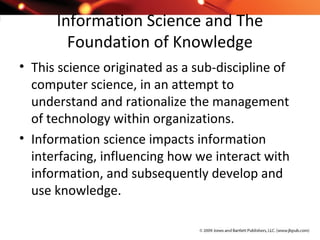 Information Science and The
Foundation of Knowledge
• This science originated as a sub-discipline of
computer science, in an attempt to
understand and rationalize the management
of technology within organizations.
• Information science impacts information
interfacing, influencing how we interact with
information, and subsequently develop and
use knowledge.
 