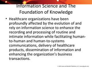 Information Science and The
Foundation of Knowledge
• Healthcare organizations have been
profoundly affected by the evolution of and
rely on information science to enhance the
recording and processing of routine and
intimate information while facilitating human-
to-human and human-to-systems
communications, delivery of healthcare
products, dissemination of information and
enhancing the organization’s business
transactions.
 