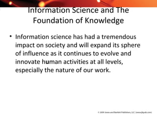 Information Science and The
Foundation of Knowledge
• Information science has had a tremendous
impact on society and will expand its sphere
of influence as it continues to evolve and
innovate human activities at all levels,
especially the nature of our work.
 