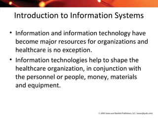Introduction to Information Systems
• Information and information technology have
become major resources for organizations and
healthcare is no exception.
• Information technologies help to shape the
healthcare organization, in conjunction with
the personnel or people, money, materials
and equipment.
 