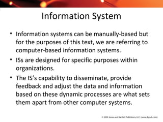 Information System
• Information systems can be manually-based but
for the purposes of this text, we are referring to
computer-based information systems.
• ISs are designed for specific purposes within
organizations.
• The IS’s capability to disseminate, provide
feedback and adjust the data and information
based on these dynamic processes are what sets
them apart from other computer systems.
 