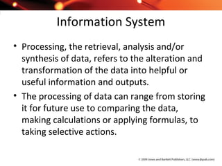 Information System
• Processing, the retrieval, analysis and/or
synthesis of data, refers to the alteration and
transformation of the data into helpful or
useful information and outputs.
• The processing of data can range from storing
it for future use to comparing the data,
making calculations or applying formulas, to
taking selective actions.
 