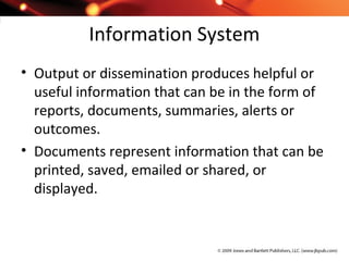 Information System
• Output or dissemination produces helpful or
useful information that can be in the form of
reports, documents, summaries, alerts or
outcomes.
• Documents represent information that can be
printed, saved, emailed or shared, or
displayed.
 