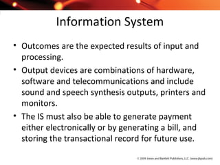 Information System
• Outcomes are the expected results of input and
processing.
• Output devices are combinations of hardware,
software and telecommunications and include
sound and speech synthesis outputs, printers and
monitors.
• The IS must also be able to generate payment
either electronically or by generating a bill, and
storing the transactional record for future use.
 