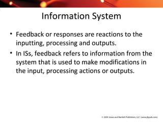 Information System
• Feedback or responses are reactions to the
inputting, processing and outputs.
• In ISs, feedback refers to information from the
system that is used to make modifications in
the input, processing actions or outputs.
 