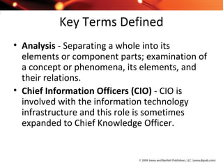 Key Terms Defined
• Analysis - Separating a whole into its
elements or component parts; examination of
a concept or phenomena, its elements, and
their relations.
• Chief Information Officers (CIO) - CIO is
involved with the information technology
infrastructure and this role is sometimes
expanded to Chief Knowledge Officer.
 