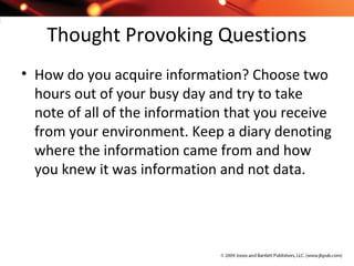 Thought Provoking Questions
• How do you acquire information? Choose two
hours out of your busy day and try to take
note of all of the information that you receive
from your environment. Keep a diary denoting
where the information came from and how
you knew it was information and not data.
 