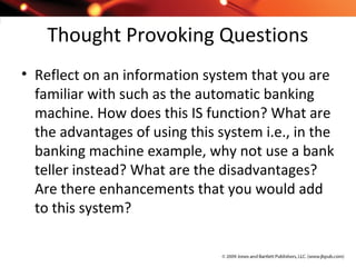 Thought Provoking Questions
• Reflect on an information system that you are
familiar with such as the automatic banking
machine. How does this IS function? What are
the advantages of using this system i.e., in the
banking machine example, why not use a bank
teller instead? What are the disadvantages?
Are there enhancements that you would add
to this system?
 