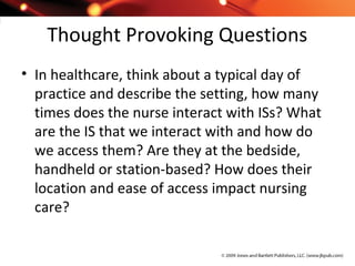 Thought Provoking Questions
• In healthcare, think about a typical day of
practice and describe the setting, how many
times does the nurse interact with ISs? What
are the IS that we interact with and how do
we access them? Are they at the bedside,
handheld or station-based? How does their
location and ease of access impact nursing
care?
 