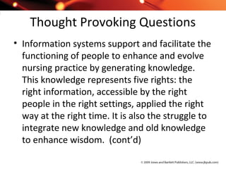 Thought Provoking Questions
• Information systems support and facilitate the
functioning of people to enhance and evolve
nursing practice by generating knowledge.
This knowledge represents five rights: the
right information, accessible by the right
people in the right settings, applied the right
way at the right time. It is also the struggle to
integrate new knowledge and old knowledge
to enhance wisdom. (cont’d)
 