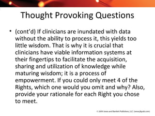 Thought Provoking Questions
• (cont’d) If clinicians are inundated with data
without the ability to process it, this yields too
little wisdom. That is why it is crucial that
clinicians have viable information systems at
their fingertips to facilitate the acquisition,
sharing and utilization of knowledge while
maturing wisdom; it is a process of
empowerment. If you could only meet 4 of the
Rights, which one would you omit and why? Also,
provide your rationale for each Right you chose
to meet.
 