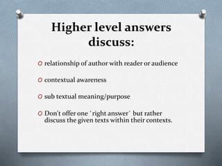 Higher level answers
discuss:
O relationship of author with reader or audience
O contextual awareness
O sub textual meaning/purpose
O Don't offer one `right answer` but rather
discuss the given texts within their contexts.
 