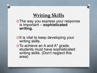 Writing Skills
OThe way you express your response
is important – sophisticated
writing.
OIt is vital to keep developing your
writing skills.
OTo achieve an A and A* grade,
students must have sophisticated
writing skills. (Don't neglect this
area)
 