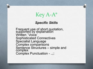 Key A-A*
Specific Skills
Frequent use of short quotation,
supported by explanation
Written `Voice`
Sophisticated Connectives
Specialist Language
Complex comparisons
Sentence Structures – simple and
complex
Complex Punctuation - .,;:
 
