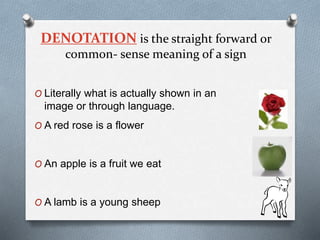 DENOTATION is the straight forward or
common- sense meaning of a sign
O Literally what is actually shown in an
image or through language.
O A red rose is a flower
O An apple is a fruit we eat
O A lamb is a young sheep
 