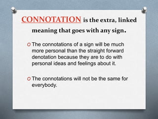 CONNOTATION is the extra, linked
meaning that goes with any sign.
O The connotations of a sign will be much
more personal than the straight forward
denotation because they are to do with
personal ideas and feelings about it.
O The connotations will not be the same for
everybody.
 